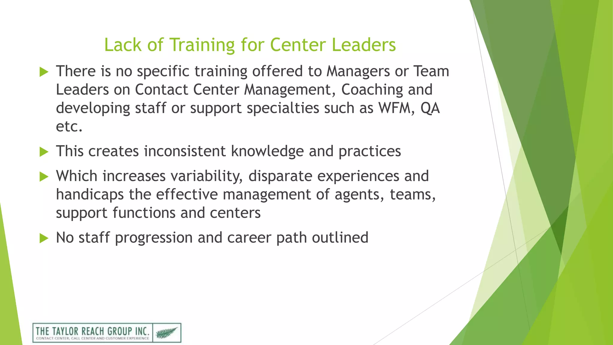 Lack of Training for Center Leaders
 There is no specific training offered to Managers or Team
Leaders on Contact Center Management, Coaching and
developing staff or support specialties such as WFM, QA
etc.
 This creates inconsistent knowledge and practices
 Which increases variability, disparate experiences and
handicaps the effective management of agents, teams,
support functions and centers
 No staff progression and career path outlined
 