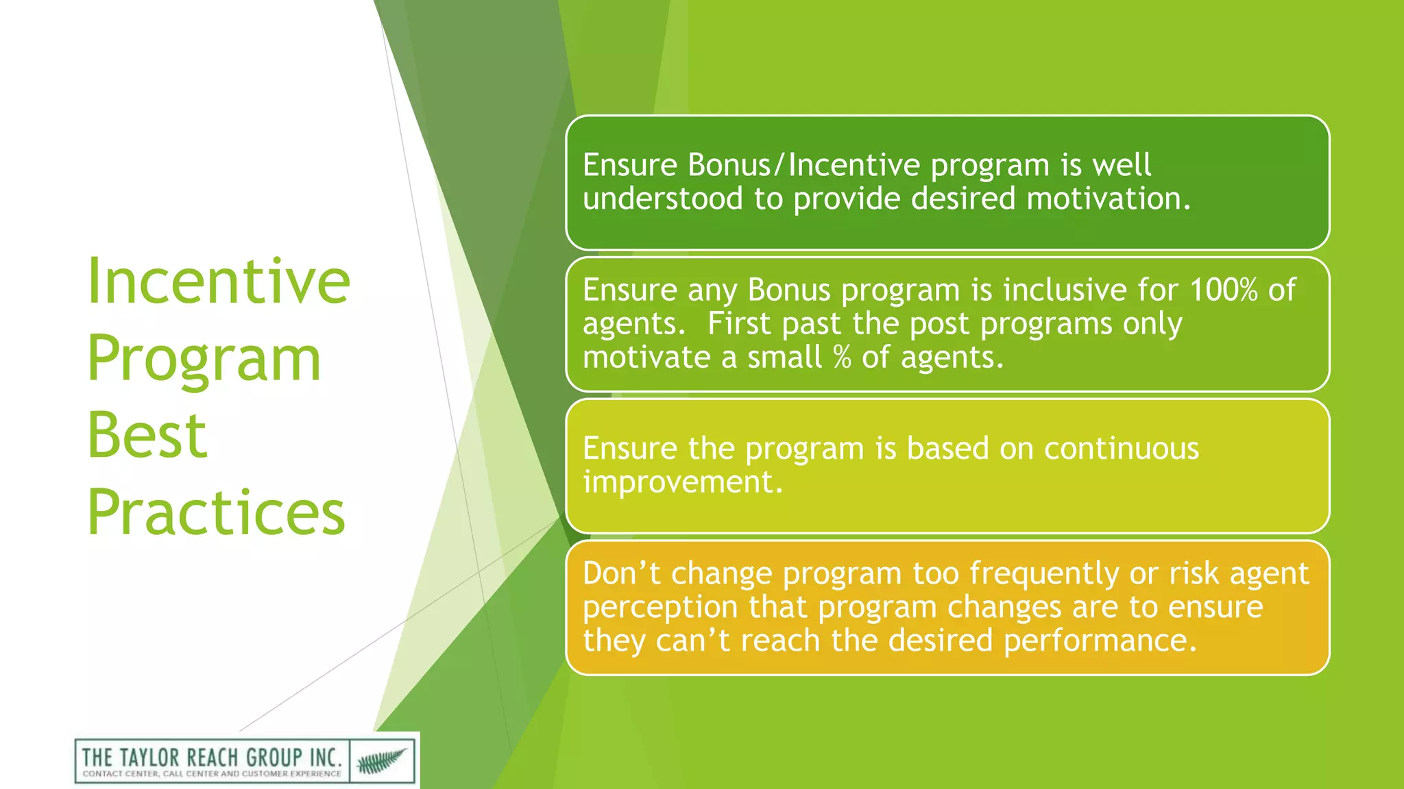 Incentive
Program
Best
Practices
Ensure Bonus/Incentive program is well
understood to provide desired motivation.
Ensure any Bonus program is inclusive for 100% of
agents. First past the post programs only
motivate a small % of agents.
Ensure the program is based on continuous
improvement.
Don’t change program too frequently or risk agent
perception that program changes are to ensure
they can’t reach the desired performance.
 