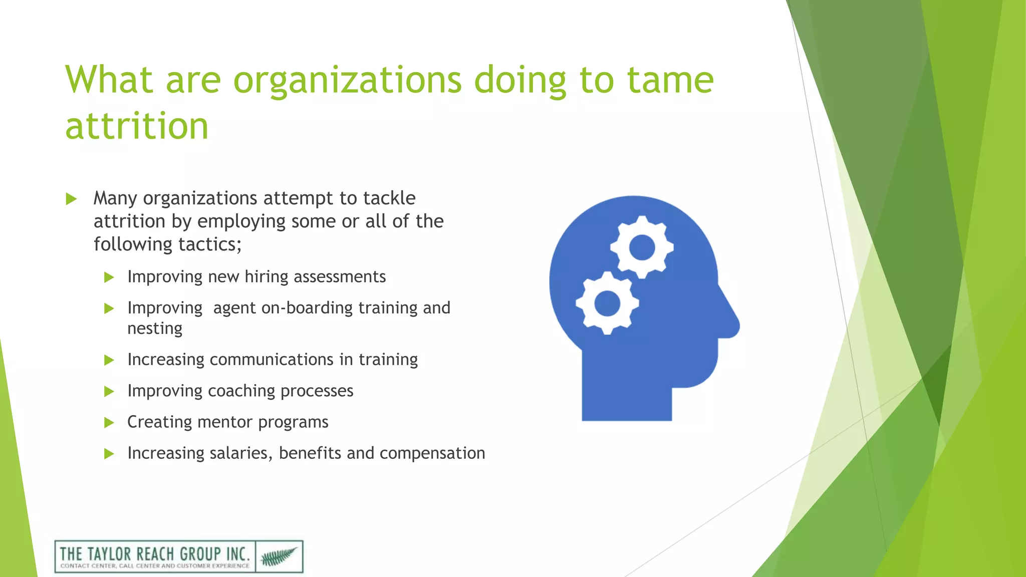 What are organizations doing to tame
attrition
 Many organizations attempt to tackle
attrition by employing some or all of the
following tactics;
 Improving new hiring assessments
 Improving agent on-boarding training and
nesting
 Increasing communications in training
 Improving coaching processes
 Creating mentor programs
 Increasing salaries, benefits and compensation
 