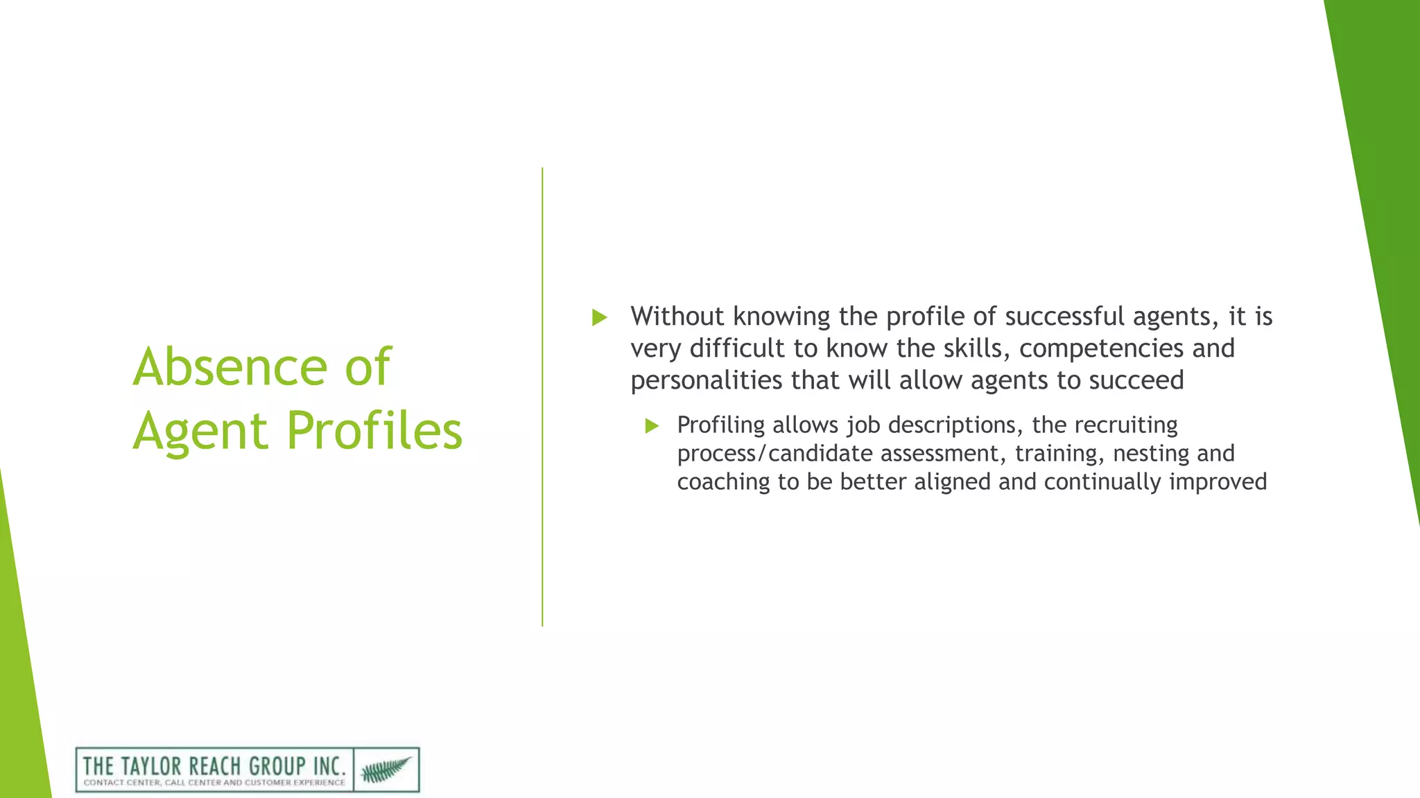 Absence of
Agent Profiles
 Without knowing the profile of successful agents, it is
very difficult to know the skills, competencies and
personalities that will allow agents to succeed
 Profiling allows job descriptions, the recruiting
process/candidate assessment, training, nesting and
coaching to be better aligned and continually improved
 