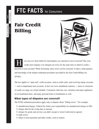 FTC FACTS for Consumers
FORTHECONSUMER1-877-FTC-HELP
ftc.govFEDERALTRADECOMMISSION
Fair Credit
Billing
H
ave you ever been billed for merchandise you returned or never received? Has your
credit card company ever charged you twice for the same item or failed to credit a
payment to your account? While frustrating, these errors can be corrected. It takes a little patience
and knowledge of the dispute settlement procedures provided by the Fair Credit Billing Act
(FCBA).
The law applies to “open end” credit accounts, such as credit cards, and revolving charge accounts
— such as department store accounts. It does not cover installment contracts — loans or extensions
of credit you repay on a fixed schedule. Consumers often buy cars, furniture and major appliances
on an installment basis, and repay personal loans in installments as well.
What types of disputes are covered?
The FCBA settlement procedures apply only to disputes about “billing errors.” For example:
$	 unauthorized charges. Federal law limits your responsibility for unauthorized charges to $50;
$	 charges that list the wrong date or amount;
$	 charges for goods and services you didn’t accept or weren’t delivered as agreed;
$	 math errors;
$	 failure to post payments and other credits, such as returns;
 