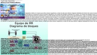 DIPLOMADO EN ELECTROMEDICINA
MÓDULO ELECTRÓNICA MÉDICA
Aula Virtual - Lapso Académico Año 2022
Puerto Ordaz, Febrero 2024
INTRODUCCION
La resonancia magnética (RM) es una técnica de diagnóstico médico no invasiva que utiliza campos magnéticos y ondas de radio para obtener imágenes detalladas del interior del cuerpo humano
El principio fundamental de la resonancia magnética se basa en la interacción entre los campos magnéticos y los núcleos de hidrógeno presentes en el cuerpo. Los núcleos de hidrógeno tienen un
Estas señales se recopilan mediante una antena especial llamada bobina de radiofrecuencia, que está ubicada cerca de la parte del cuerpo que se está examinando. Luego, se procesan mediante
La resonancia magnética ofrece varias ventajas distintivas. No utiliza radiación ionizante, a diferencia de los rayos X o la tomografía computarizada (TC), lo que la convierte en una opción segura p
La resonancia magnética se utiliza en una amplia variedad de aplicaciones clínicas, incluyendo neurología, oncología, cardiología, ortopedia, gastroenterología y radiología general. Se puede utiliz
Sin embargo, es importante tener en cuenta que la resonancia magnética puede tener algunas contraindicaciones y consideraciones especiales. Por ejemplo, pacientes con dispositivos médicos im
En resumen, la resonancia magnética es una técnica de diagnóstico médico valiosa y versátil que utiliza campos magnéticos y ondas de radio para obtener imágenes detalladas del interior del cue
•PRINCIPIO DE FUNCIONAMIENTO.
El principio de funcionamiento de un resonador magnético abierto es similar al de los resonadores magnéticos convencionales, pero con algunas diferencias en el diseño estructural.
En un resonador magnético abierto, en lugar de tener una estructura cilíndrica o de túnel cerrado, el resonador presenta una apertura amplia en forma de "C" o "U". Esto permite que el paciente se
El resonador magnético abierto utiliza campos magnéticos y ondas de radio para generar imágenes detalladas del interior del cuerpo humano. El objetivo principal es alinear los núcleos de hidróge
El proceso comienza con la generación de un campo magnético constante y fuerte, que se crea mediante el uso de imanes superconductores o permanentes. Este campo magnético principal, con
Luego, se aplican campos magnéticos de gradiente, que son campos magnéticos más débiles pero que varían en intensidad en diferentes direcciones. Estos campos de gradiente se utilizan para c
Después de establecer los campos magnéticos, se aplican pulsos de radiofrecuencia (RF) al área de interés. Estos pulsos de RF tienen una frecuencia específica que coincide con la frecuencia de
Cuando los pulsos de RF se aplican, los núcleos de hidrógeno se excitan y absorben energía. Luego, cuando se apaga el pulso de RF, los núcleos de hidrógeno liberan esta energía en forma de s
Estas señales son recopiladas por una antena especial llamada bobina de radiofrecuencia, que se coloca cerca del área del cuerpo que se está examinando. La bobina de RF recibe las señales em
El sistema de adquisición de datos procesa y analiza las señales para reconstruir una imagen en 2D o 3D de la región de interés. Estas imágenes proporcionan información detallada sobre los tejid
En resumen, el resonador magnético abierto utiliza campos magnéticos y ondas de radio para generar imágenes detalladas del cuerpo humano. Su diseño abierto permite que el paciente se coloq
•DIAGRAMA DE BLOQUES RESONADOR MAGNETICO
Figura 1 diagrama bloques equipo resonancia
a) Bobinas de Shim: Se utilizan para corregir y llevar el campo magnético uniforme de un resonador, debido a que en la práctica el campo generado no es uniforme
b) Bobinas de gradientes: Dentro de las funciones de estas bobinas es para codificar la ubicación espacial de los nucleos de hidrógeno, enfocar la dirección de la intensidad en los campos X,Y,Z
c) Bobinas de RF: Se utilizan para enviar y recibir señales de RF, cuando envía señal de RF lo hace a la frecuencia de resonancia de los núcleos de hidrógeno. Una vez interrumpida la señal de R
d) Sistemas de enfriamiento RM: su función principal es garantizar funcionamiento óptimo de un resonador. Para mantener la superconductividad en los imanes se utiliza helio a -273°C reducien
e) RFAS: Resonador magnética de segundo armónico, esto permite ajuste fino al doble de la frecuencia de resonancia esto permite generar campos magnéticos de mayor intensidad mejorando la
f) Amplificador de RF: Su función principal es amplificar la señal de bajo nivel tomando en consideración que sea lo suficiente para no incorporar exceso de ruido o distorsión.
•NORMAS PARA EL MANTENIMIENTO PREVENTIVO RESONADOR MAGNETICO ABIERTO
El mantenimiento preventivo es fundamental para garantizar el rendimiento y la vida útil adecuada de los resonadores. Aquí hay algunas normas generales de mantenimiento preventivo que se deb
•Inspección visual regular: Realiza inspecciones visuales periódicas del resonador para detectar cualquier signo de daño físico, como grietas, corrosión o desgaste en las partes mecánicas.
•Limpieza adecuada: Limpia regularmente las superficies del resonador para eliminar el polvo, la suciedad y otros contaminantes que puedan afectar su funcionamiento. Utiliza productos y técnica
•Verificación de cables y conexiones: Revisa regularmente los cables de conexión y las conexiones para asegurarte de que estén en buen estado y bien ajustados. Asegúrate de que no haya ca
 