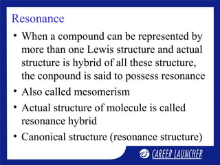 Resonance
• When a compound can be represented by
more than one Lewis structure and actual
structure is hybrid of all these structure,
the conpound is said to possess resonance
• Also called mesomerism
• Actual structure of molecule is called
resonance hybrid
• Canonical structure (resonance structure)
 