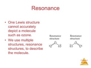 ResonanceOne Lewis structure cannot accurately depict a molecule such as ozone.We use multiple structures, resonance structures, to describe the molecule.