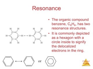 ResonanceThe organic compound benzene, C6H6, has two resonance structures.It is commonly depicted as a hexagon with a circle inside to signify the delocalized electrons in the ring.