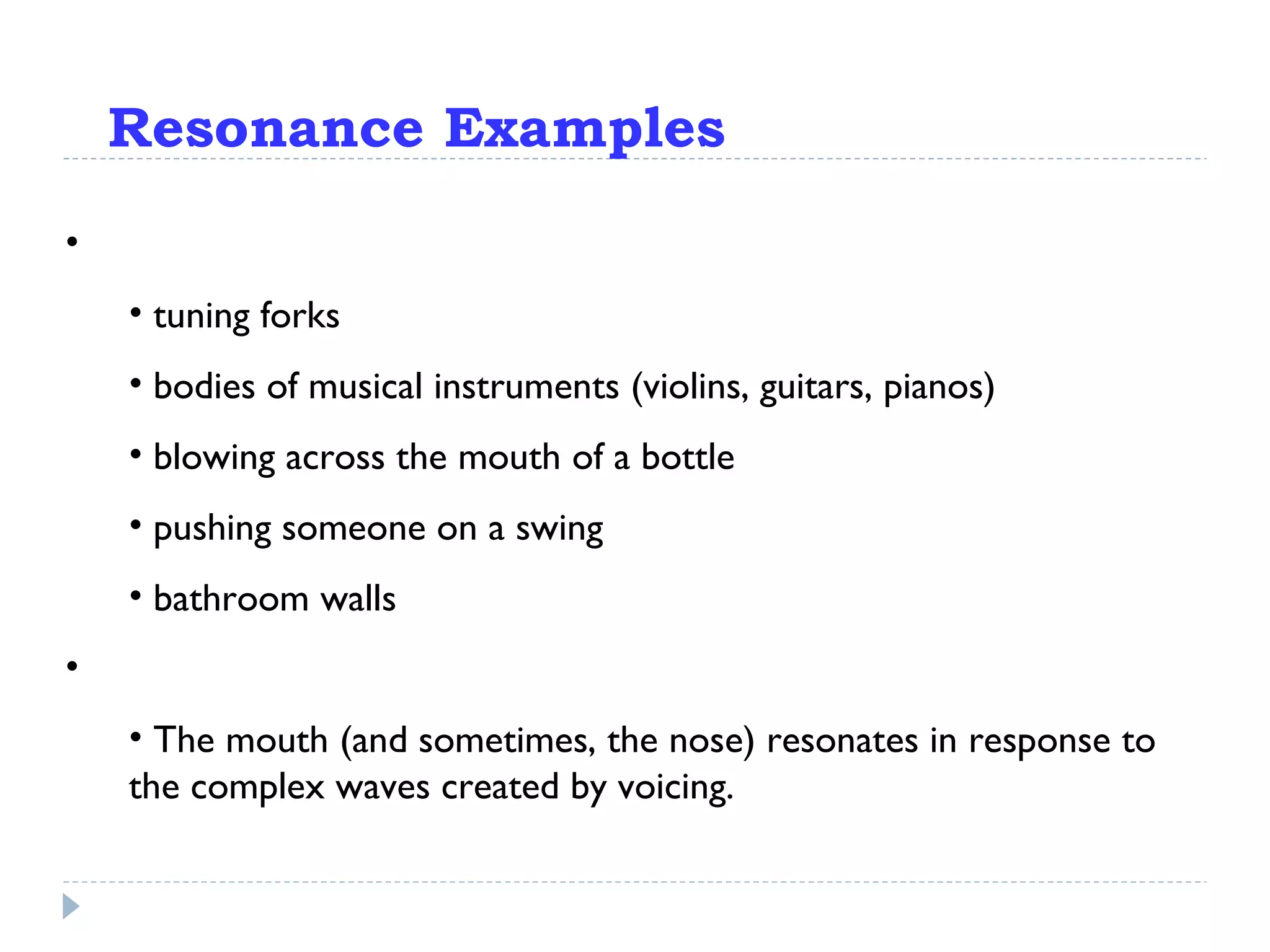 Resonance Examples Pretty much everything resonates: tuning forks bodies of musical instruments (violins, guitars, pianos) blowing across the mouth of a bottle pushing someone on a swing bathroom walls In the case of speech: The mouth (and sometimes, the nose) resonates in response to the complex waves created by voicing. 