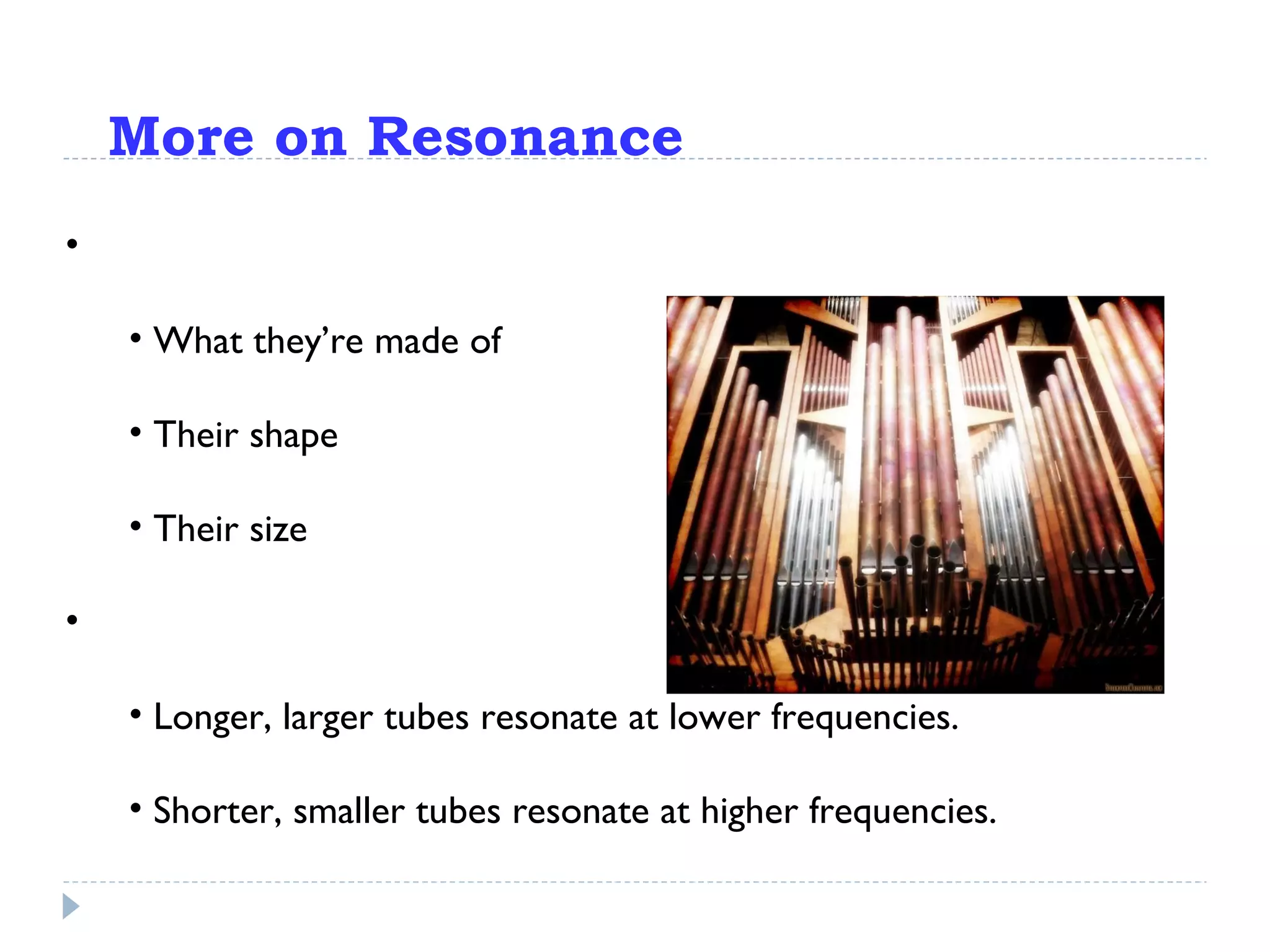 More on Resonance Objects resonate at specific frequencies, depending on: What they’re made of Their shape Their size Think: pipe organs Longer, larger tubes resonate at lower frequencies. Shorter, smaller tubes resonate at higher frequencies. 