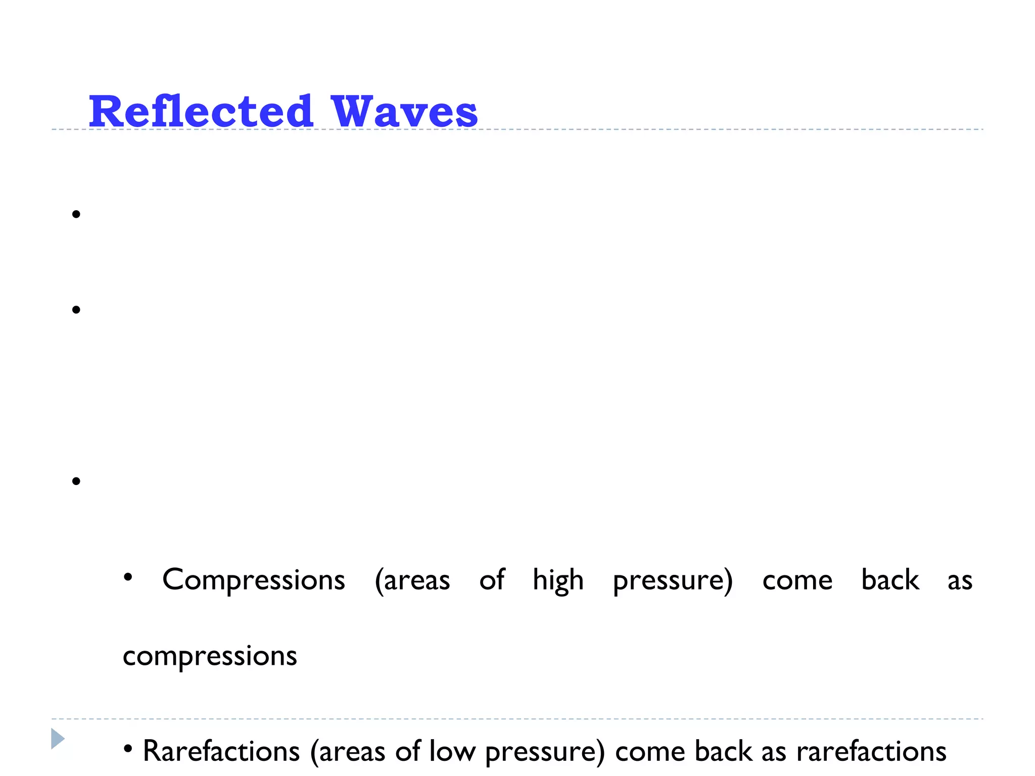 Reflected Waves If a wave encounters resistance, however, it will be  reflected. What happens to the wave then depends on what kind of resistance it encounters… If the wave meets a hard surface, it will get a true “bounce”: Compressions (areas of high pressure) come back as compressions Rarefactions (areas of low pressure) come back as rarefactions 
