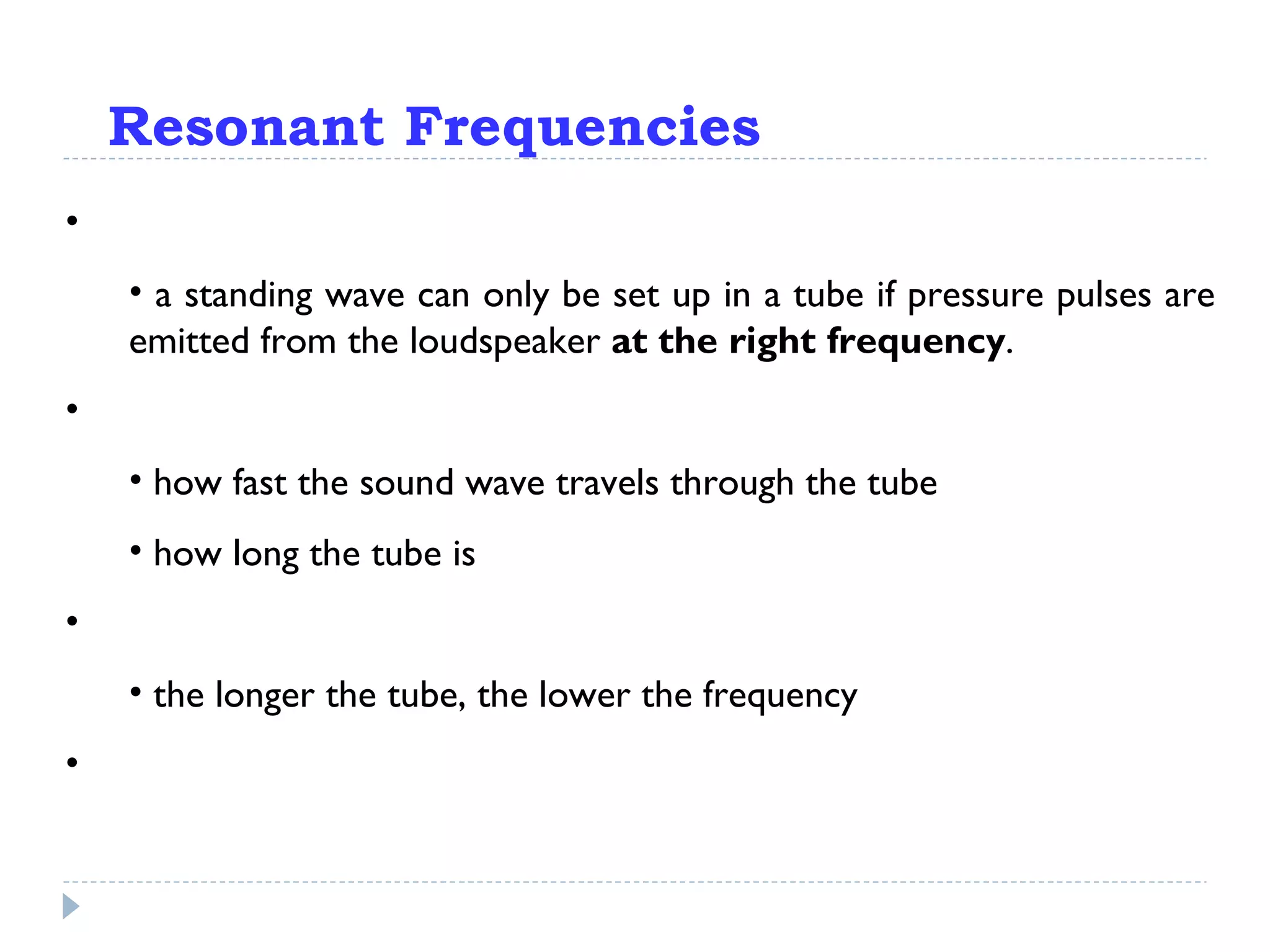 Resonant Frequencies This is important:  a standing wave can only be set up in a tube if pressure pulses are emitted from the loudspeaker  at the right frequency . What is the right frequency? That depends on: how fast the sound wave travels through the tube how long the tube is Basically: the longer the tube, the lower the frequency Why? 
