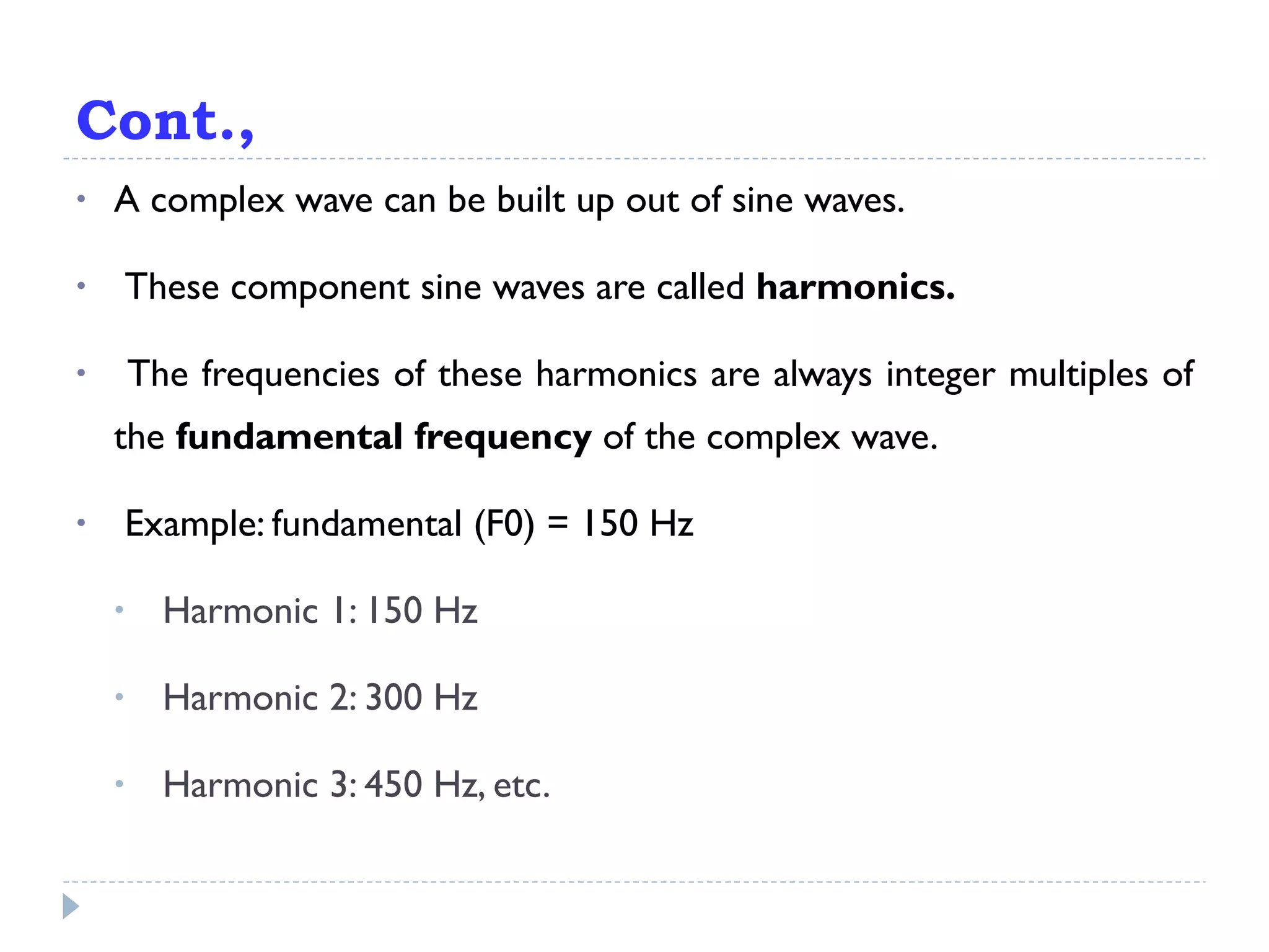 Cont., A complex wave can be built up out of sine waves. These component sine waves are called  harmonics. The frequencies of these harmonics are always integer multiples of the  fundamental frequency  of the complex wave. Example: fundamental (F0) = 150 Hz Harmonic 1: 150 Hz Harmonic 2: 300 Hz Harmonic 3: 450 Hz, etc. 