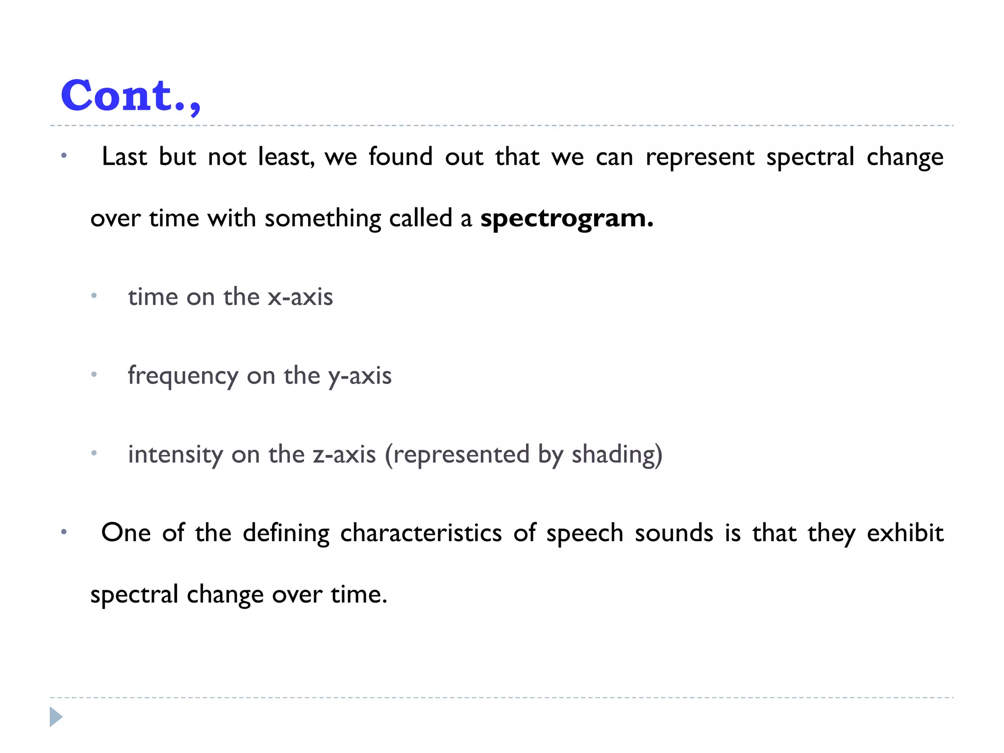 Last but not least, we found out that we can represent spectral change over time with something called a  spectrogram. time on the x-axis frequency on the y-axis intensity on the z-axis (represented by shading) One of the defining characteristics of speech sounds is that they exhibit spectral change over time. Cont., 