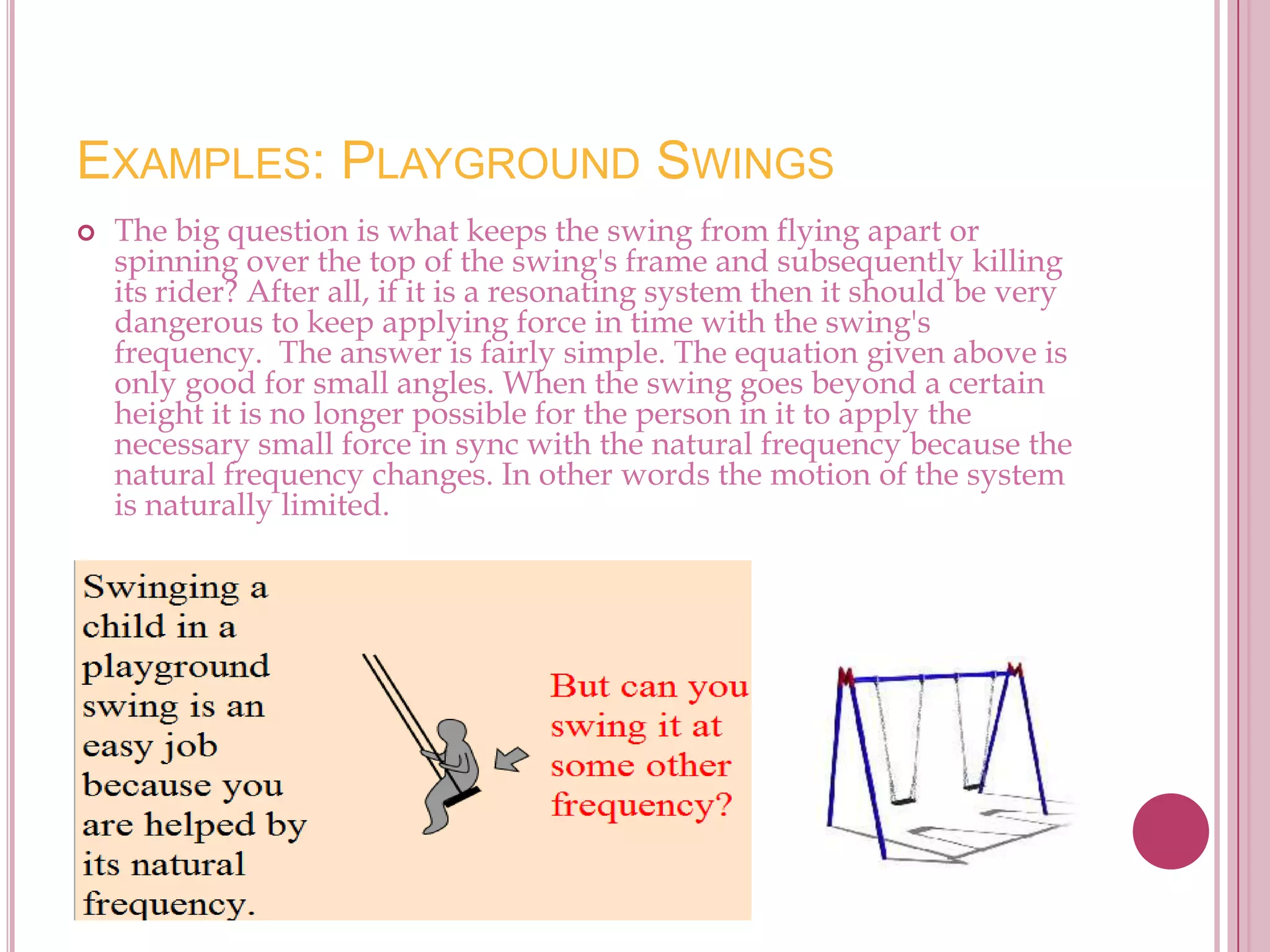 EXAMPLES: PLAYGROUND SWINGS
   The big question is what keeps the swing from flying apart or
    spinning over the top of the swing's frame and subsequently killing
    its rider? After all, if it is a resonating system then it should be very
    dangerous to keep applying force in time with the swing's
    frequency. The answer is fairly simple. The equation given above is
    only good for small angles. When the swing goes beyond a certain
    height it is no longer possible for the person in it to apply the
    necessary small force in sync with the natural frequency because the
    natural frequency changes. In other words the motion of the system
    is naturally limited.
 