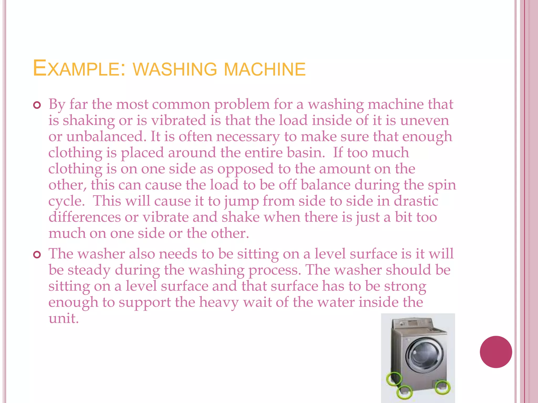 EXAMPLE: WASHING MACHINE
   By far the most common problem for a washing machine that
    is shaking or is vibrated is that the load inside of it is uneven
    or unbalanced. It is often necessary to make sure that enough
    clothing is placed around the entire basin. If too much
    clothing is on one side as opposed to the amount on the
    other, this can cause the load to be off balance during the spin
    cycle. This will cause it to jump from side to side in drastic
    differences or vibrate and shake when there is just a bit too
    much on one side or the other.
   The washer also needs to be sitting on a level surface is it will
    be steady during the washing process. The washer should be
    sitting on a level surface and that surface has to be strong
    enough to support the heavy wait of the water inside the
    unit.
 
