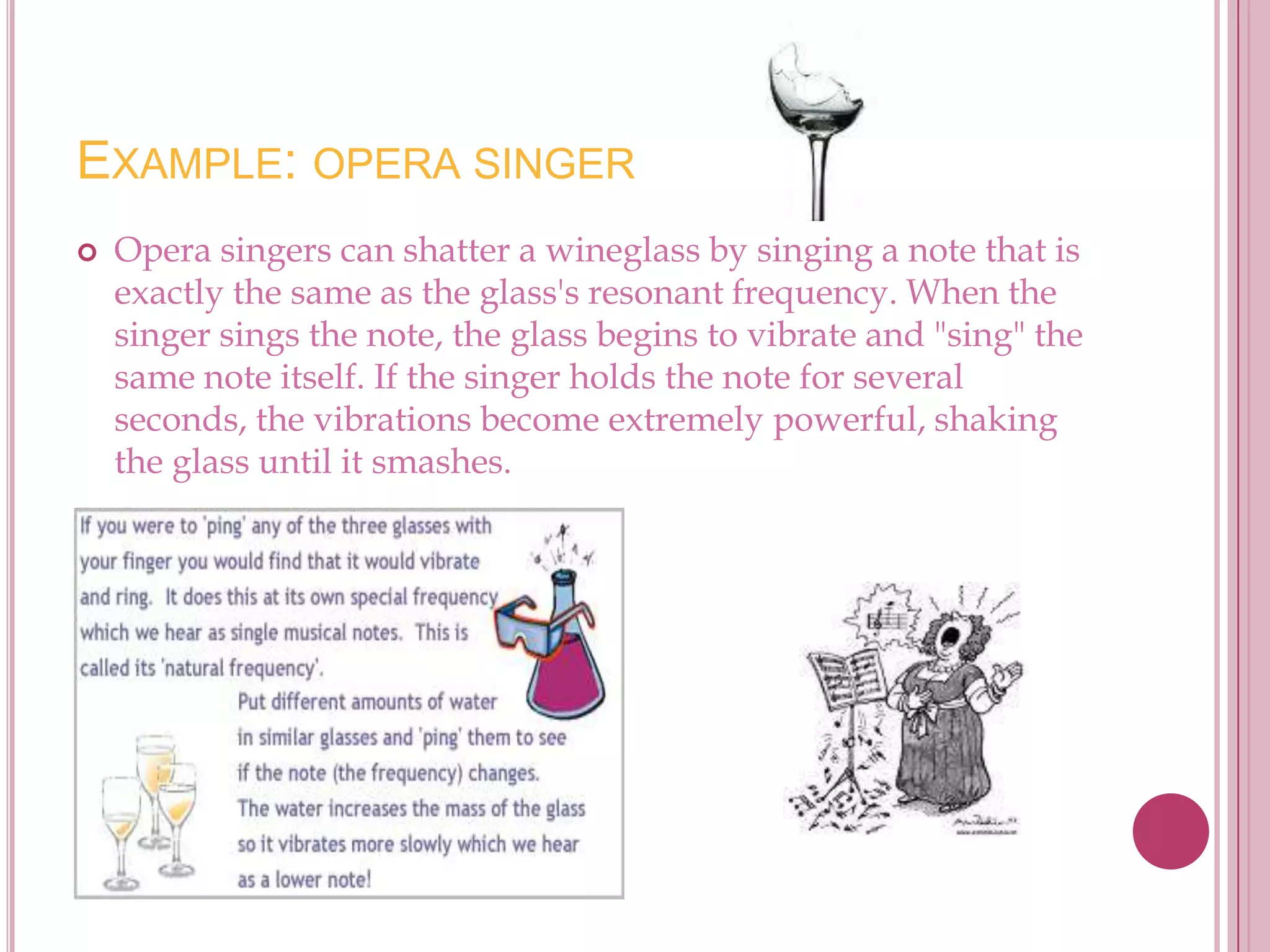 EXAMPLE: OPERA SINGER
   Opera singers can shatter a wineglass by singing a note that is
    exactly the same as the glass's resonant frequency. When the
    singer sings the note, the glass begins to vibrate and "sing" the
    same note itself. If the singer holds the note for several
    seconds, the vibrations become extremely powerful, shaking
    the glass until it smashes.
 