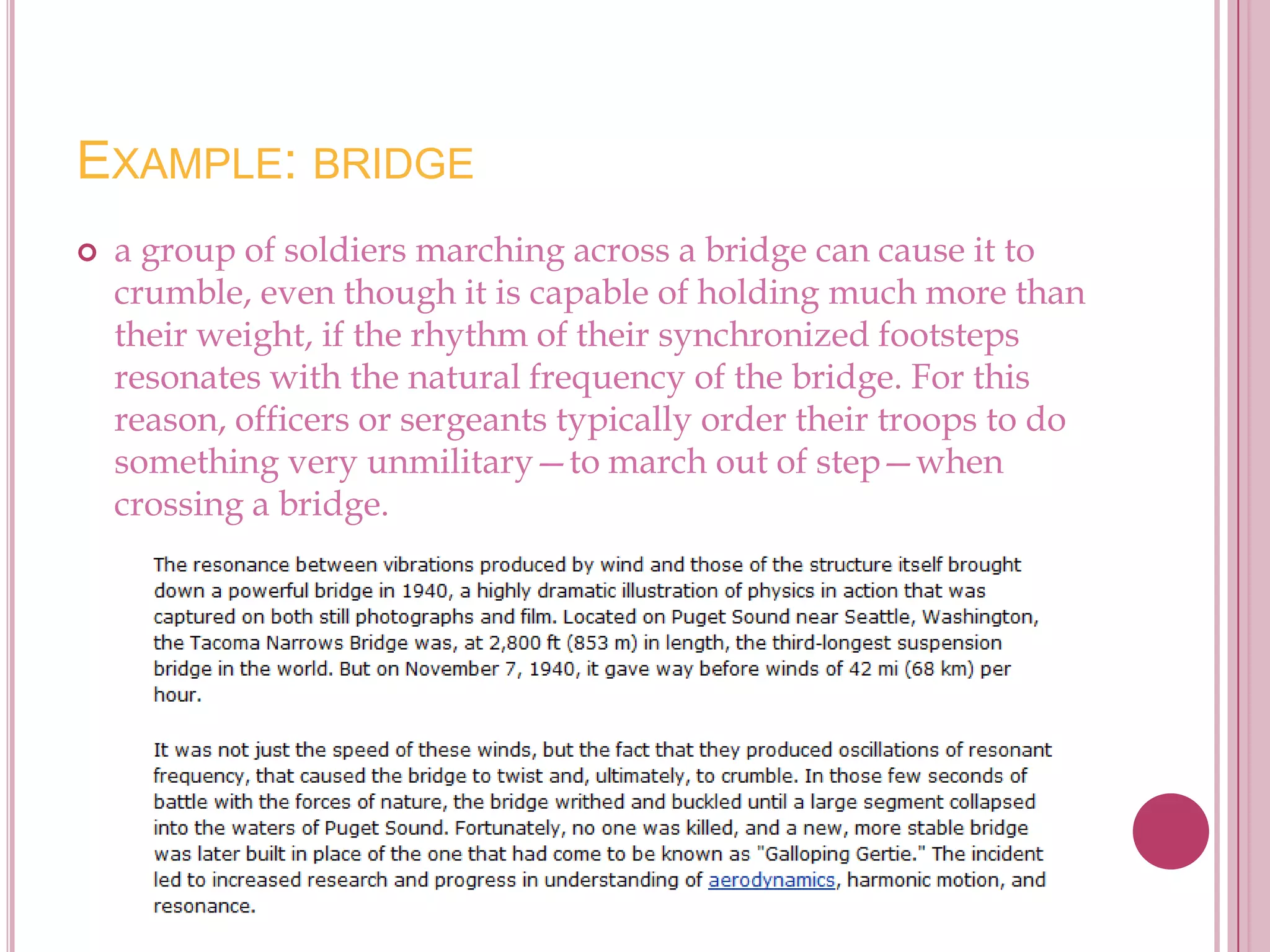 EXAMPLE: BRIDGE
   a group of soldiers marching across a bridge can cause it to
    crumble, even though it is capable of holding much more than
    their weight, if the rhythm of their synchronized footsteps
    resonates with the natural frequency of the bridge. For this
    reason, officers or sergeants typically order their troops to do
    something very unmilitary—to march out of step—when
    crossing a bridge.
 
