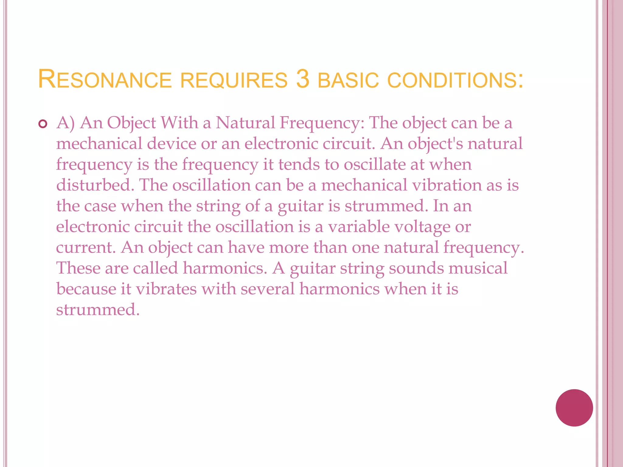 RESONANCE REQUIRES 3 BASIC CONDITIONS:
   A) An Object With a Natural Frequency: The object can be a
    mechanical device or an electronic circuit. An object's natural
    frequency is the frequency it tends to oscillate at when
    disturbed. The oscillation can be a mechanical vibration as is
    the case when the string of a guitar is strummed. In an
    electronic circuit the oscillation is a variable voltage or
    current. An object can have more than one natural frequency.
    These are called harmonics. A guitar string sounds musical
    because it vibrates with several harmonics when it is
    strummed.
 