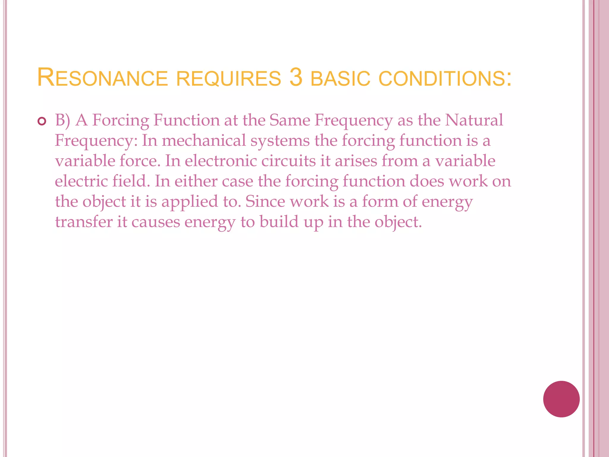 RESONANCE REQUIRES 3 BASIC CONDITIONS:
   B) A Forcing Function at the Same Frequency as the Natural
    Frequency: In mechanical systems the forcing function is a
    variable force. In electronic circuits it arises from a variable
    electric field. In either case the forcing function does work on
    the object it is applied to. Since work is a form of energy
    transfer it causes energy to build up in the object.
 