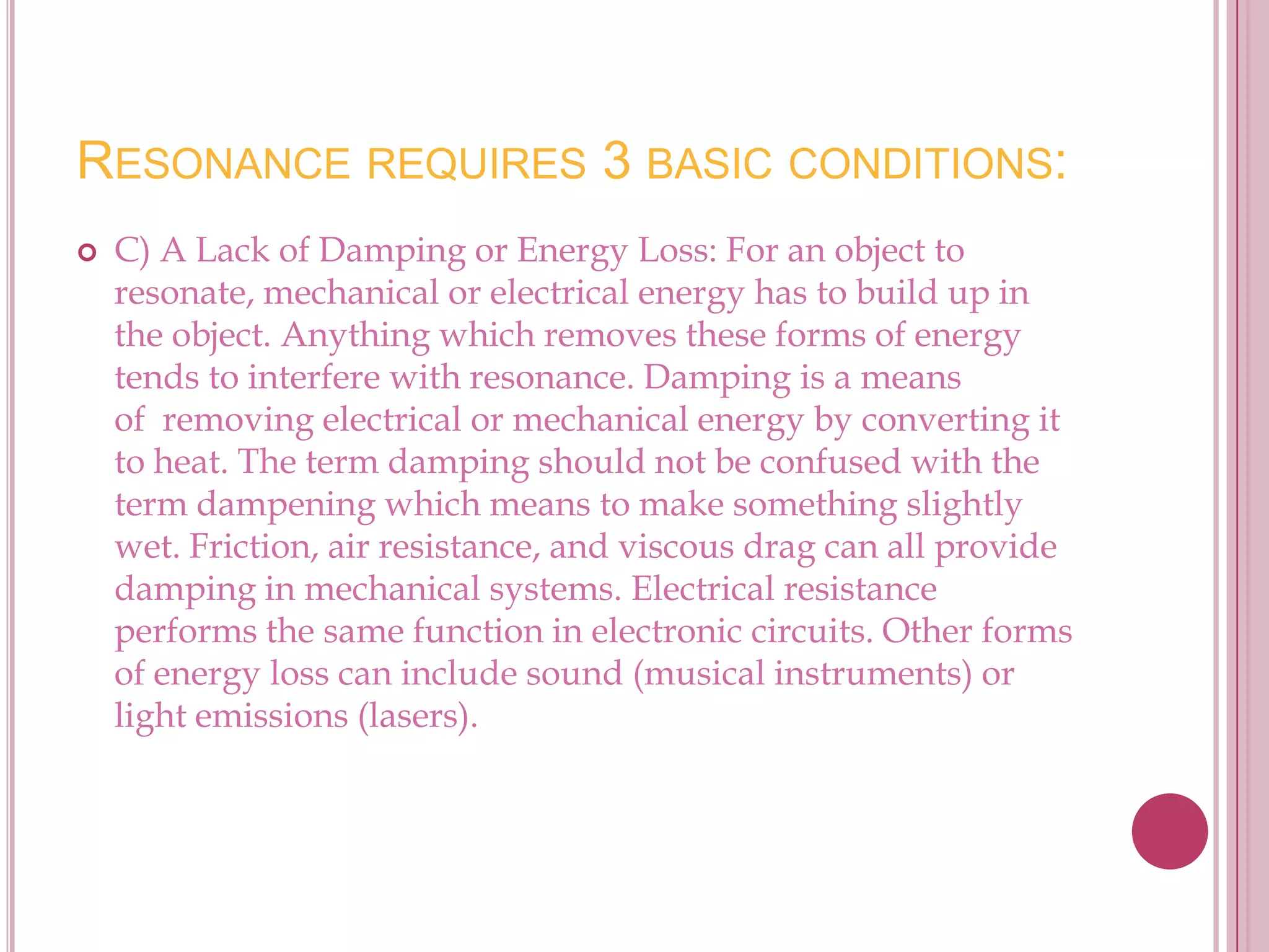 RESONANCE REQUIRES 3 BASIC CONDITIONS:
   C) A Lack of Damping or Energy Loss: For an object to
    resonate, mechanical or electrical energy has to build up in
    the object. Anything which removes these forms of energy
    tends to interfere with resonance. Damping is a means
    of removing electrical or mechanical energy by converting it
    to heat. The term damping should not be confused with the
    term dampening which means to make something slightly
    wet. Friction, air resistance, and viscous drag can all provide
    damping in mechanical systems. Electrical resistance
    performs the same function in electronic circuits. Other forms
    of energy loss can include sound (musical instruments) or
    light emissions (lasers).
 
