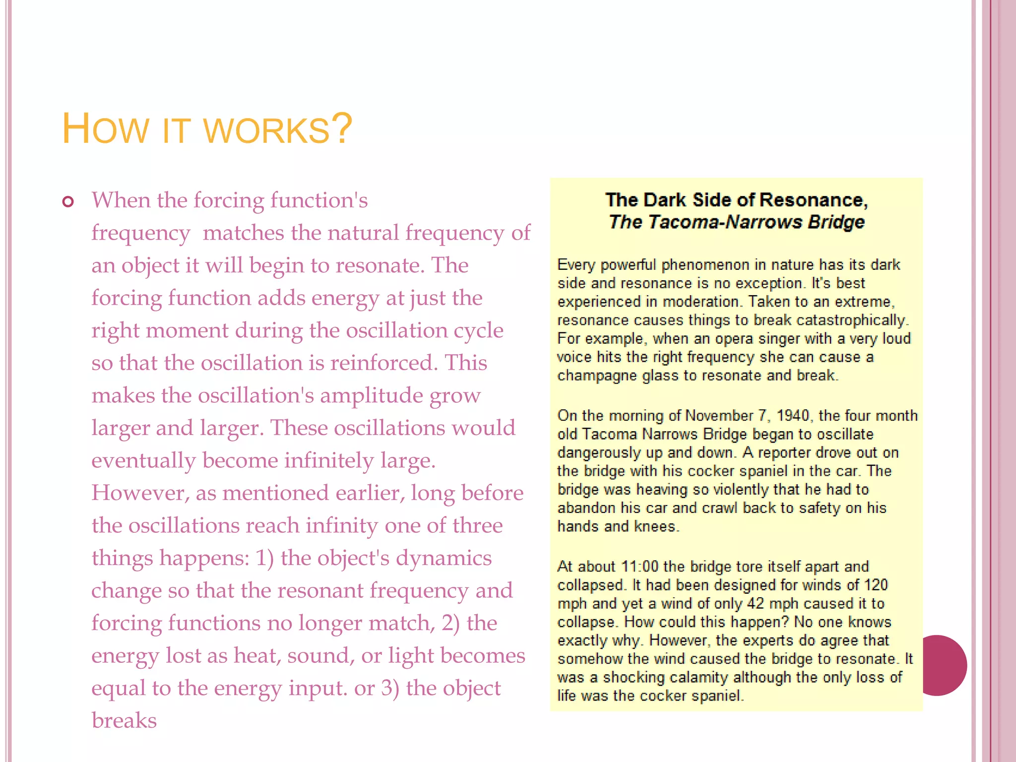 HOW IT WORKS?
   When the forcing function's
    frequency matches the natural frequency of
    an object it will begin to resonate. The
    forcing function adds energy at just the
    right moment during the oscillation cycle
    so that the oscillation is reinforced. This
    makes the oscillation's amplitude grow
    larger and larger. These oscillations would
    eventually become infinitely large.
    However, as mentioned earlier, long before
    the oscillations reach infinity one of three
    things happens: 1) the object's dynamics
    change so that the resonant frequency and
    forcing functions no longer match, 2) the
    energy lost as heat, sound, or light becomes
    equal to the energy input. or 3) the object
    breaks
 