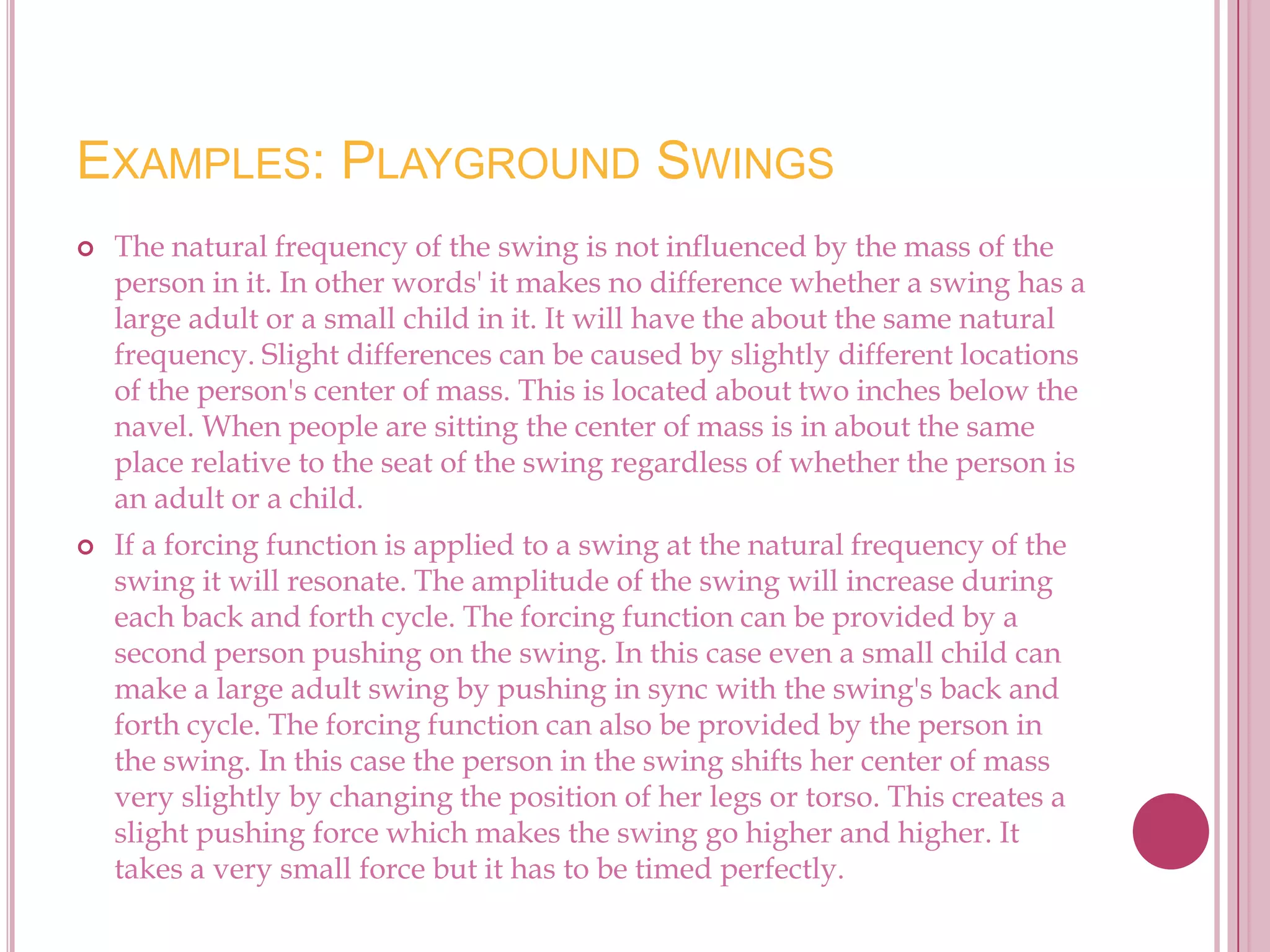 EXAMPLES: PLAYGROUND SWINGS
   The natural frequency of the swing is not influenced by the mass of the
    person in it. In other words' it makes no difference whether a swing has a
    large adult or a small child in it. It will have the about the same natural
    frequency. Slight differences can be caused by slightly different locations
    of the person's center of mass. This is located about two inches below the
    navel. When people are sitting the center of mass is in about the same
    place relative to the seat of the swing regardless of whether the person is
    an adult or a child.
   If a forcing function is applied to a swing at the natural frequency of the
    swing it will resonate. The amplitude of the swing will increase during
    each back and forth cycle. The forcing function can be provided by a
    second person pushing on the swing. In this case even a small child can
    make a large adult swing by pushing in sync with the swing's back and
    forth cycle. The forcing function can also be provided by the person in
    the swing. In this case the person in the swing shifts her center of mass
    very slightly by changing the position of her legs or torso. This creates a
    slight pushing force which makes the swing go higher and higher. It
    takes a very small force but it has to be timed perfectly.
 
