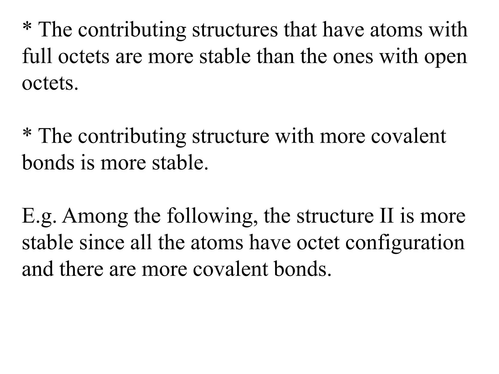 * The contributing structures that have atoms with
full octets are more stable than the ones with open
octets.
* The contributing structure with more covalent
bonds is more stable.
E.g. Among the following, the structure II is more
stable since all the atoms have octet configuration
and there are more covalent bonds.
 