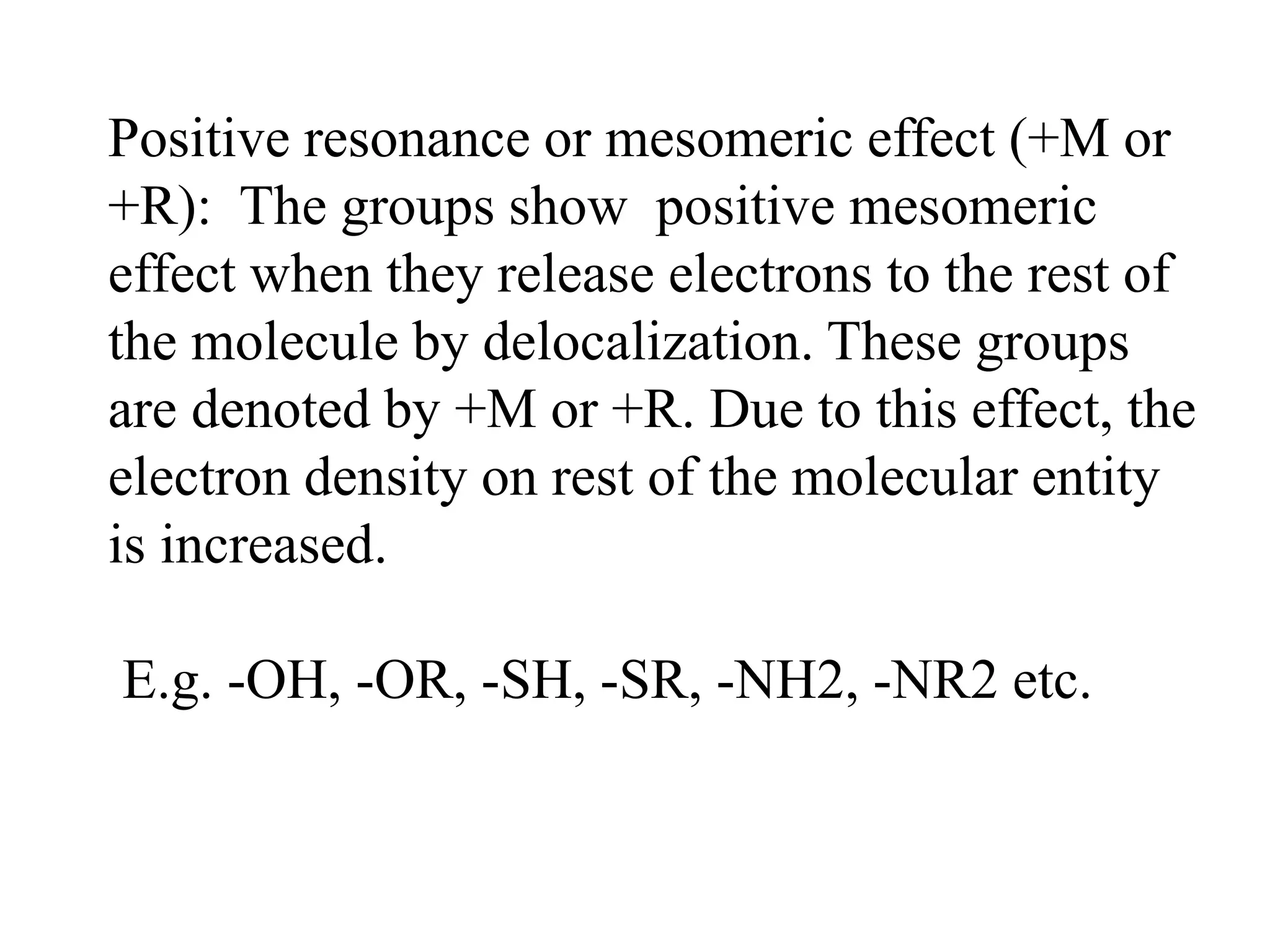 Positive resonance or mesomeric effect (+M or
+R): The groups show positive mesomeric
effect when they release electrons to the rest of
the molecule by delocalization. These groups
are denoted by +M or +R. Due to this effect, the
electron density on rest of the molecular entity
is increased.
E.g. -OH, -OR, -SH, -SR, -NH2, -NR2 etc.
 