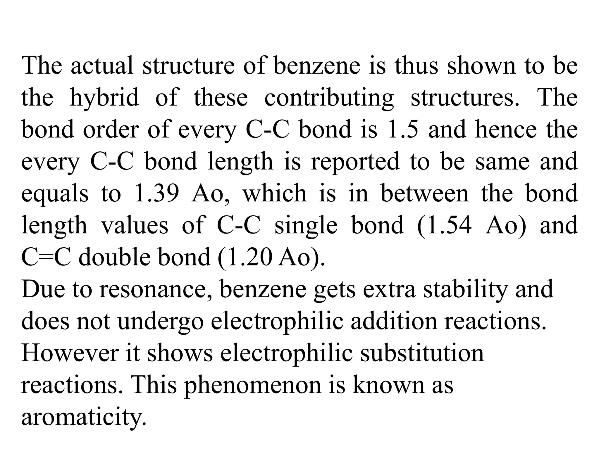 The actual structure of benzene is thus shown to be
the hybrid of these contributing structures. The
bond order of every C-C bond is 1.5 and hence the
every C-C bond length is reported to be same and
equals to 1.39 Ao, which is in between the bond
length values of C-C single bond (1.54 Ao) and
C=C double bond (1.20 Ao).
Due to resonance, benzene gets extra stability and
does not undergo electrophilic addition reactions.
However it shows electrophilic substitution
reactions. This phenomenon is known as
aromaticity.
 