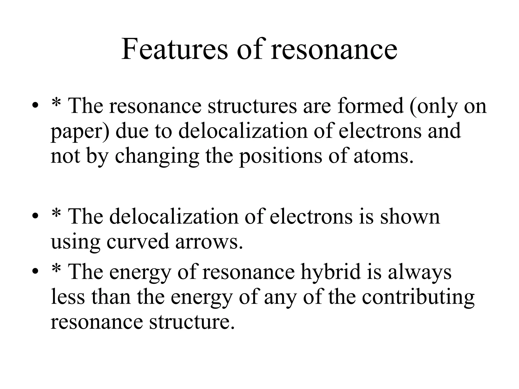 Features of resonance
• * The resonance structures are formed (only on
paper) due to delocalization of electrons and
not by changing the positions of atoms.
• * The delocalization of electrons is shown
using curved arrows.
• * The energy of resonance hybrid is always
less than the energy of any of the contributing
resonance structure.
 