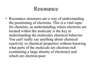 Resonance
• Resonance structures are a way of understanding
the positioning of electrons. This is a vital topic
for chemists, as understanding where electrons are
located within the molecule is the key to
understanding the molecules chemical behavior.
You can't really say anything about chemical
reactivity or chemical properties without knowing
what parts of the molecule are electron-rich
(containing a large density of electrons) and
which are electron-poor
 