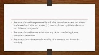 • Resonance hybrid is represented by a double headed arrow (↔).this should
not be confused with two arrows (⇄) used to denote equilibrium between
two different compounds.
• Resonance hybrid is more stable than any of its contributing forms
(resonance structures).
• Resonance always increases the stability of a molecule and lessens its
reactivity.
 