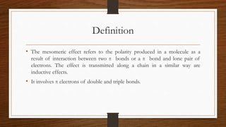 Definition
• The mesomeric effect refers to the polarity produced in a molecule as a
result of interaction between two π bonds or a π bond and lone pair of
electrons. The effect is transmitted along a chain in a similar way are
inductive effects.
• It involves π electrons of double and triple bonds.
 