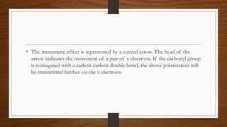 • The mesomeric effect is represented by a curved arrow. The head of the
arrow indicates the movement of a pair of π electrons. If the carbonyl group
is conjugated with a carbon-carbon double bond, the above polarization will
be transmitted further via the π electrons.
 