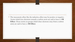 • The mesomeric effect like the inductive effect may be positive or negative.
Atoms which lose electrons towards a carbon atom are said to have a +M
Effect. Those atoms or groups which draw electrons away from a carbon
atom are said to have a –M Effect.
 