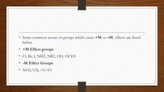 • Some common atoms or groups which cause +M or –M effects are listed
below.
• +M Effect groups
• Cl, Br, I, NH2, NR2, OH, OCH3
• -M Effect Groups
• NO2, CN, >C=O
 