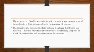 • The mesomeric effect like the inductive effect results in a permanent state of
the molecule. It does not depend upon the presence of reagent.
• The inductive and mesomeric effects indicate the charge distribution in a
molecule. Thus they provide an effective way of determining the point of
attack of electrophiles and nucleophiles on the molecule.
 