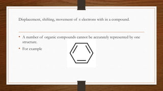 Displacement, shifting, movement of π electrons with in a compound.
• A number of organic compounds cannot be accurately represented by one
structure.
• For example
 