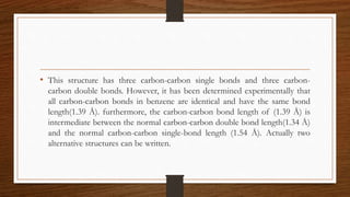 • This structure has three carbon-carbon single bonds and three carbon-
carbon double bonds. However, it has been determined experimentally that
all carbon-carbon bonds in benzene are identical and have the same bond
length(1.39 Å). furthermore, the carbon-carbon bond length of (1.39 Å) is
intermediate between the normal carbon-carbon double bond length(1.34 Å)
and the normal carbon-carbon single-bond length (1.54 Å). Actually two
alternative structures can be written.
 