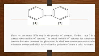These two structures differ only in the position of electrons. Neither 1 nor 2 is a
correct representation of benzene. The actual structure of benzene lies somewhere
between these two structures this phenomena in which two or more structures can be
written for a compound which involve identical positions of atoms is called resonance.
 