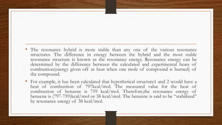 • The resonance hybrid is more stable than any one of the various resonance
structures. The difference in energy between the hybrid and the most stable
resonance structure is known as the resonance energy. Resonance energy can be
determined by the difference between the calculated and experimental heats of
combustion(energy given off as heat when one mole of compound is burned) of
the compound.
• For example, it has been calculated that hypothetical structure1 and 2 would have a
heat of combustion of 797kcal/mol. The measured value for the heat of
combustion of benzene is 759 kcal/mol. Therefore,the resonance energy of
benzene is (797-759)kcal/mol or 38 kcal/mol. The benzene is said to be “stabilized”
by resonance energy of 38 kcal/mol.
 
