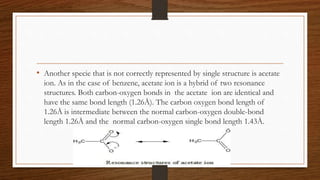 • Another specie that is not correctly represented by single structure is acetate
ion. As in the case of benzene, acetate ion is a hybrid of two resonance
structures. Both carbon-oxygen bonds in the acetate ion are identical and
have the same bond length (1.26Å). The carbon oxygen bond length of
1.26Å is intermediate between the normal carbon-oxygen double-bond
length 1.26Å and the normal carbon-oxygen single bond length 1.43Å.
 