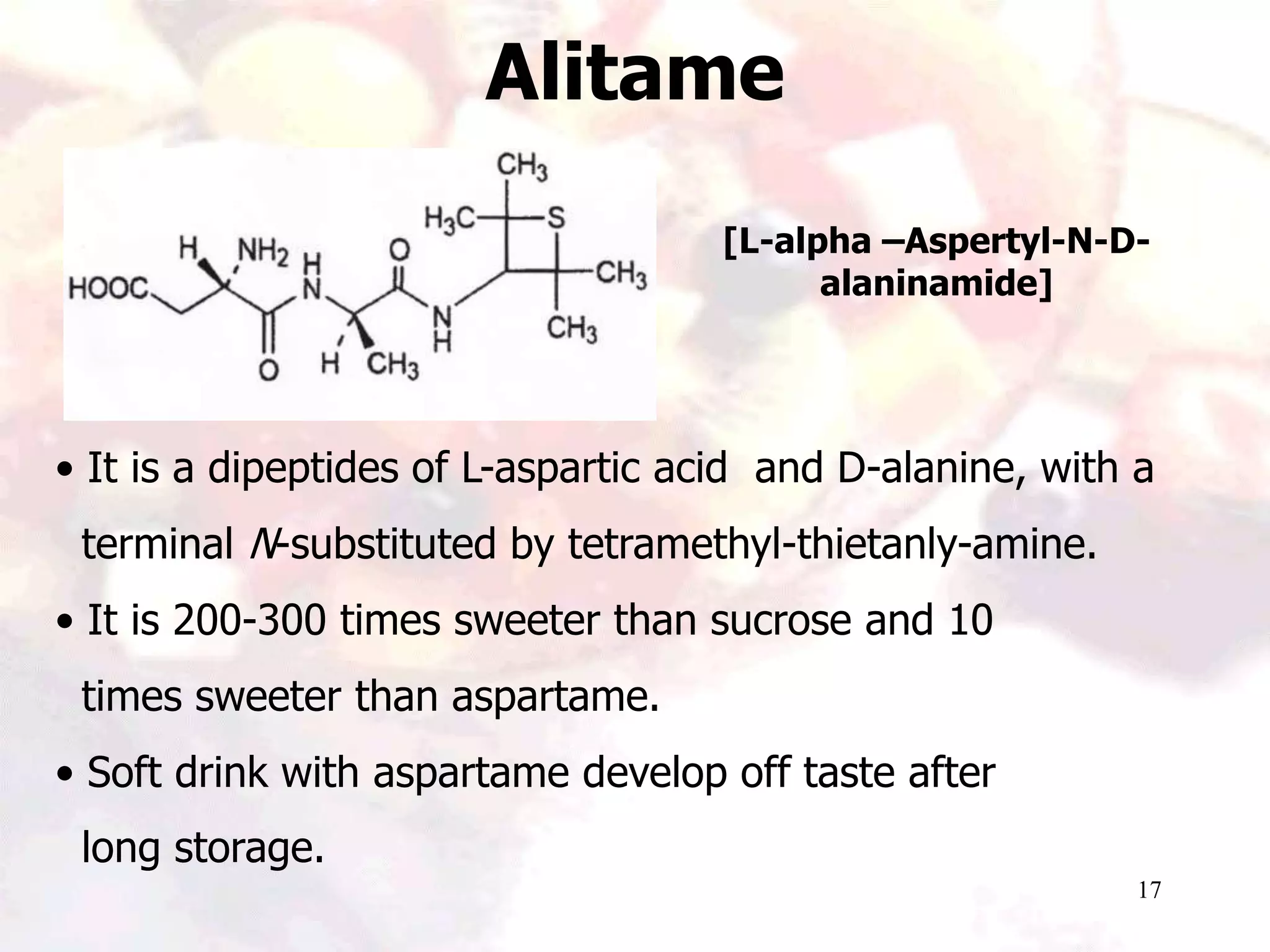17
Alitame
[L-alpha –Aspertyl-N-D-
alaninamide]
• It is a dipeptides of L-aspartic acid and D-alanine, with a
terminal N-substituted by tetramethyl-thietanly-amine.
• It is 200-300 times sweeter than sucrose and 10
times sweeter than aspartame.
• Soft drink with aspartame develop off taste after
long storage.
 