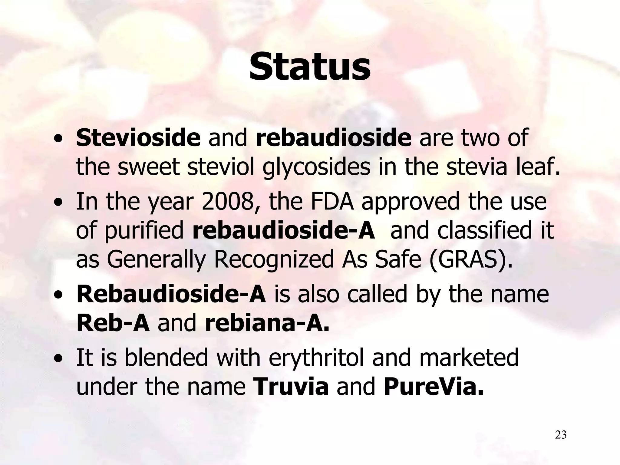 23
Status
• Stevioside and rebaudioside are two of
the sweet steviol glycosides in the stevia leaf.
• In the year 2008, the FDA approved the use
of purified rebaudioside-A and classified it
as Generally Recognized As Safe (GRAS).
• Rebaudioside-A is also called by the name
Reb-A and rebiana-A.
• It is blended with erythritol and marketed
under the name Truvia and PureVia.
 