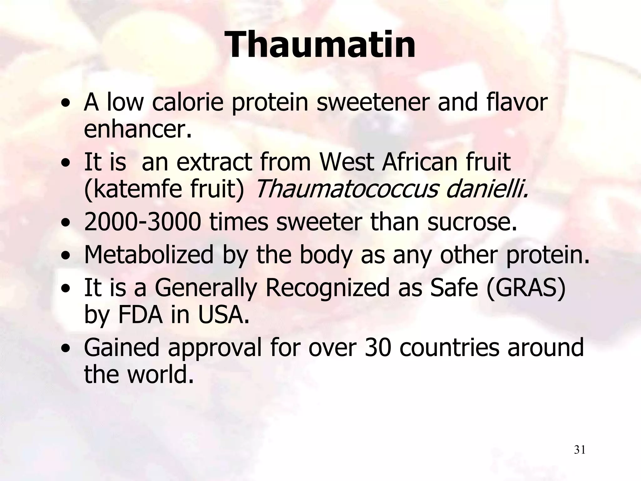 31
Thaumatin
• A low calorie protein sweetener and flavor
enhancer.
• It is an extract from West African fruit
(katemfe fruit) Thaumatococcus danielli.
• 2000-3000 times sweeter than sucrose.
• Metabolized by the body as any other protein.
• It is a Generally Recognized as Safe (GRAS)
by FDA in USA.
• Gained approval for over 30 countries around
the world.
 