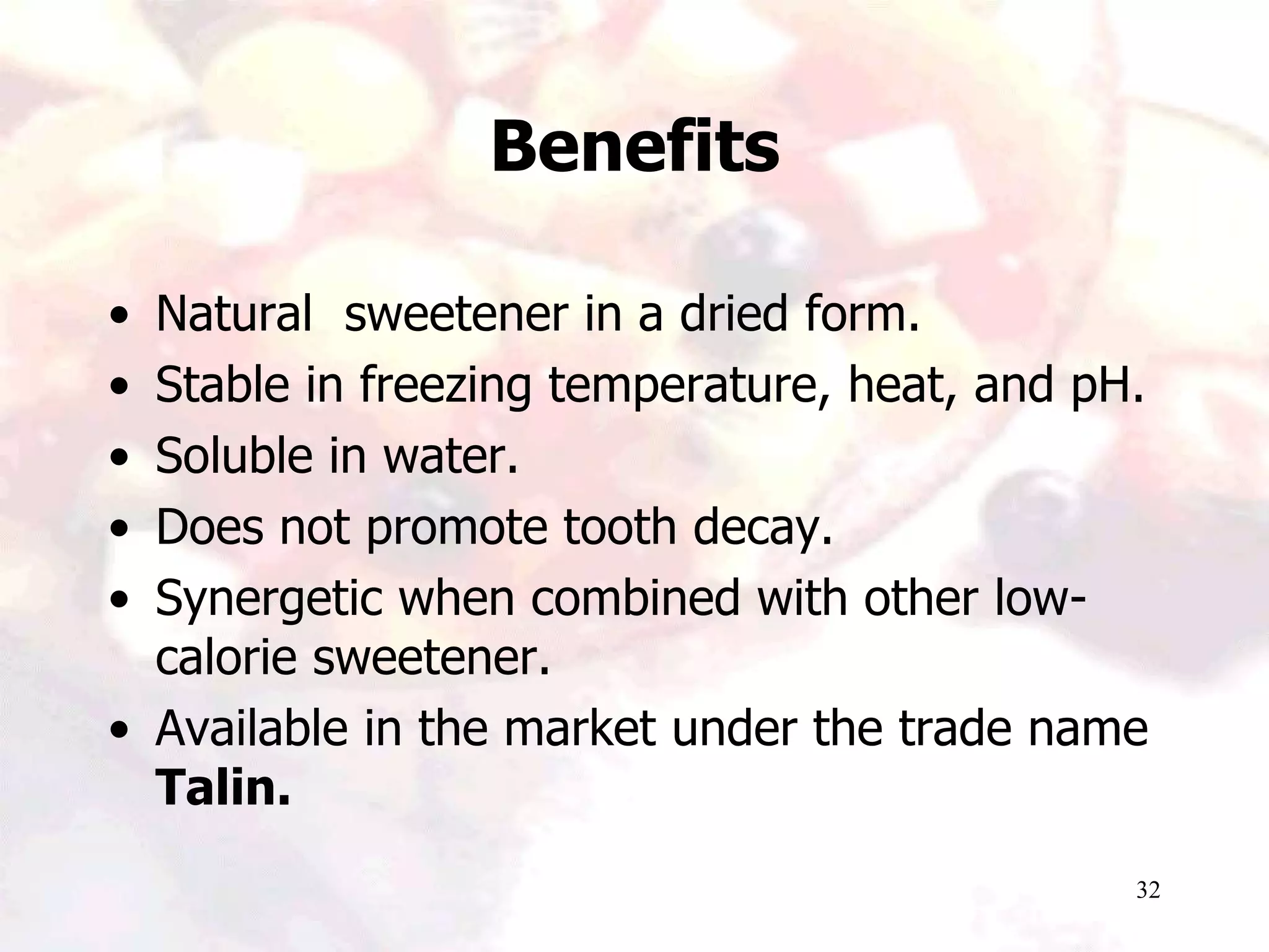32
Benefits
• Natural sweetener in a dried form.
• Stable in freezing temperature, heat, and pH.
• Soluble in water.
• Does not promote tooth decay.
• Synergetic when combined with other low-
calorie sweetener.
• Available in the market under the trade name
Talin.
 