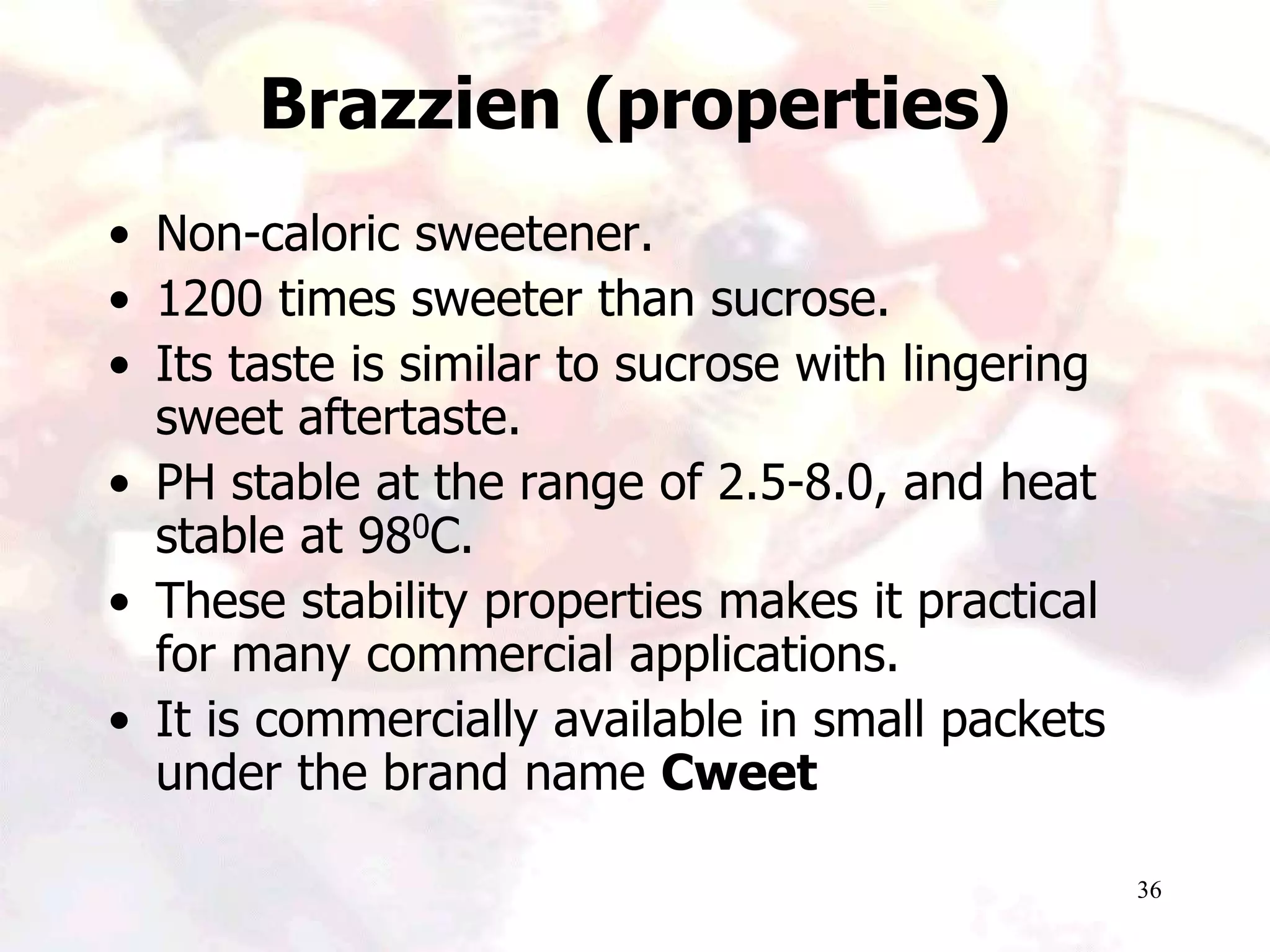 36
Brazzien (properties)
• Non-caloric sweetener.
• 1200 times sweeter than sucrose.
• Its taste is similar to sucrose with lingering
sweet aftertaste.
• PH stable at the range of 2.5-8.0, and heat
stable at 980C.
• These stability properties makes it practical
for many commercial applications.
• It is commercially available in small packets
under the brand name Cweet
 