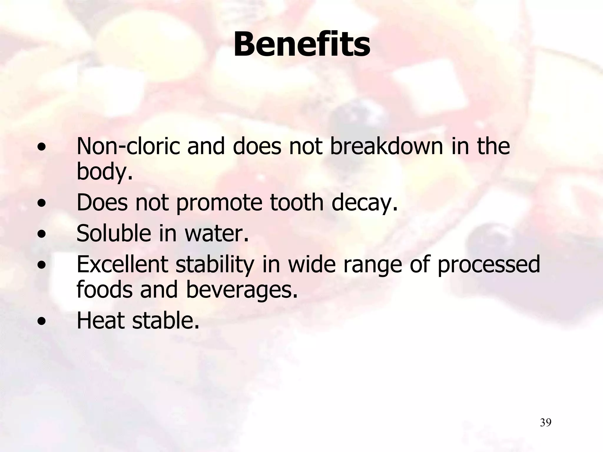 39
• Non-cloric and does not breakdown in the
body.
• Does not promote tooth decay.
• Soluble in water.
• Excellent stability in wide range of processed
foods and beverages.
• Heat stable.
Benefits
 