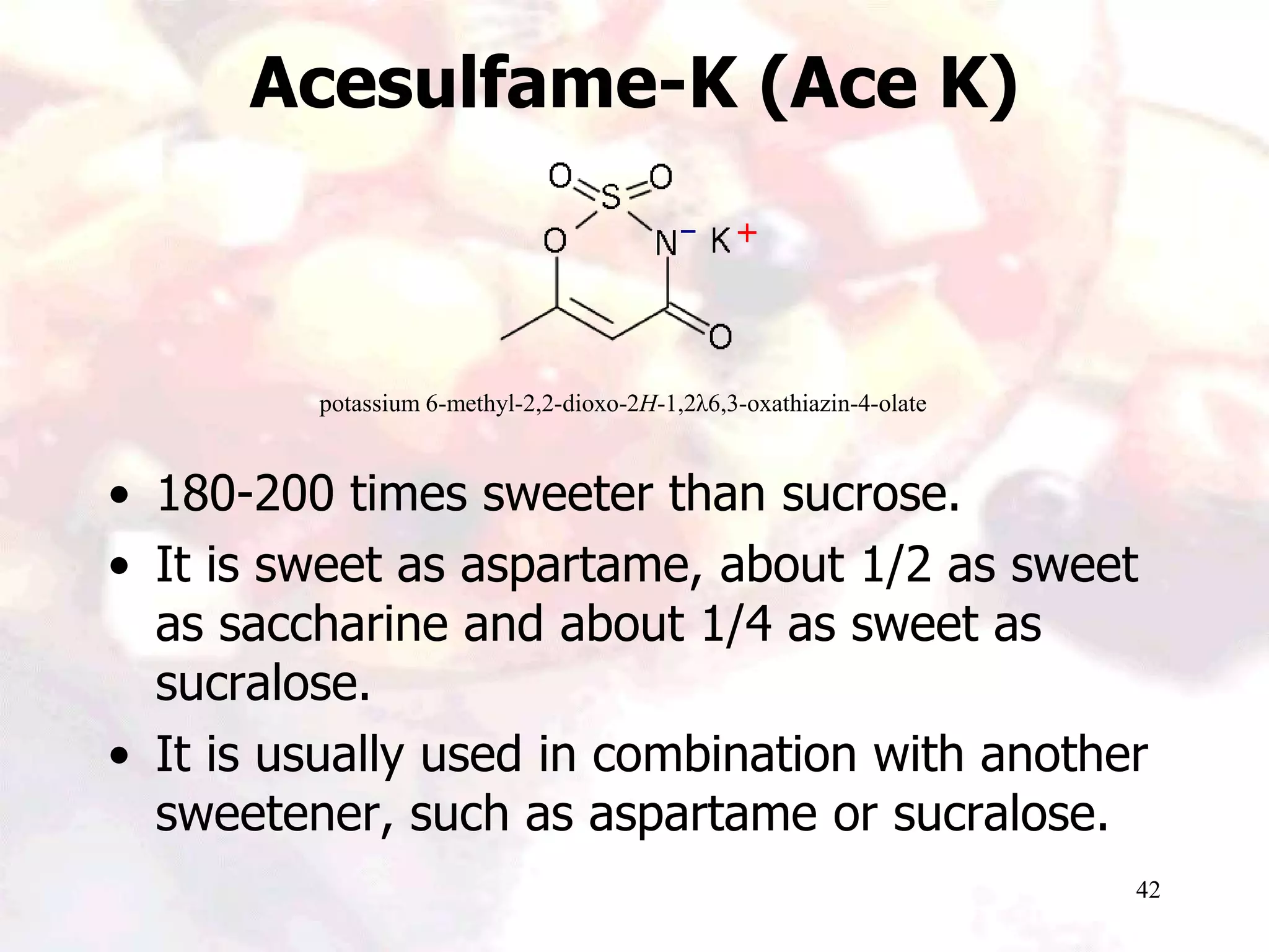 42
Acesulfame-K (Ace K)
• 180-200 times sweeter than sucrose.
• It is sweet as aspartame, about 1/2 as sweet
as saccharine and about 1/4 as sweet as
sucralose.
• It is usually used in combination with another
sweetener, such as aspartame or sucralose.
potassium 6-methyl-2,2-dioxo-2H-1,2λ6,3-oxathiazin-4-olate
 