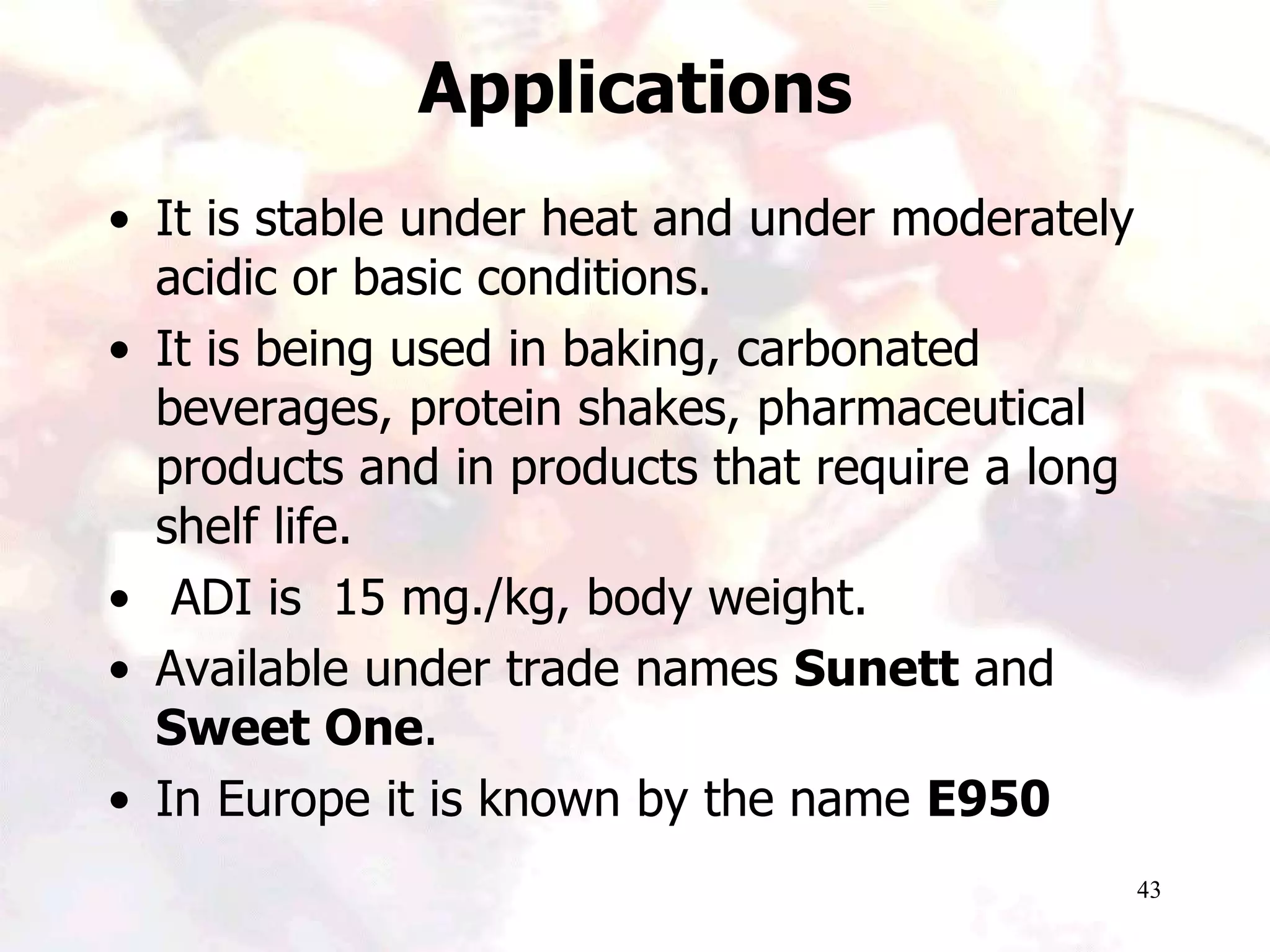 43
Applications
• It is stable under heat and under moderately
acidic or basic conditions.
• It is being used in baking, carbonated
beverages, protein shakes, pharmaceutical
products and in products that require a long
shelf life.
• ADI is 15 mg./kg, body weight.
• Available under trade names Sunett and
Sweet One.
• In Europe it is known by the name E950
 