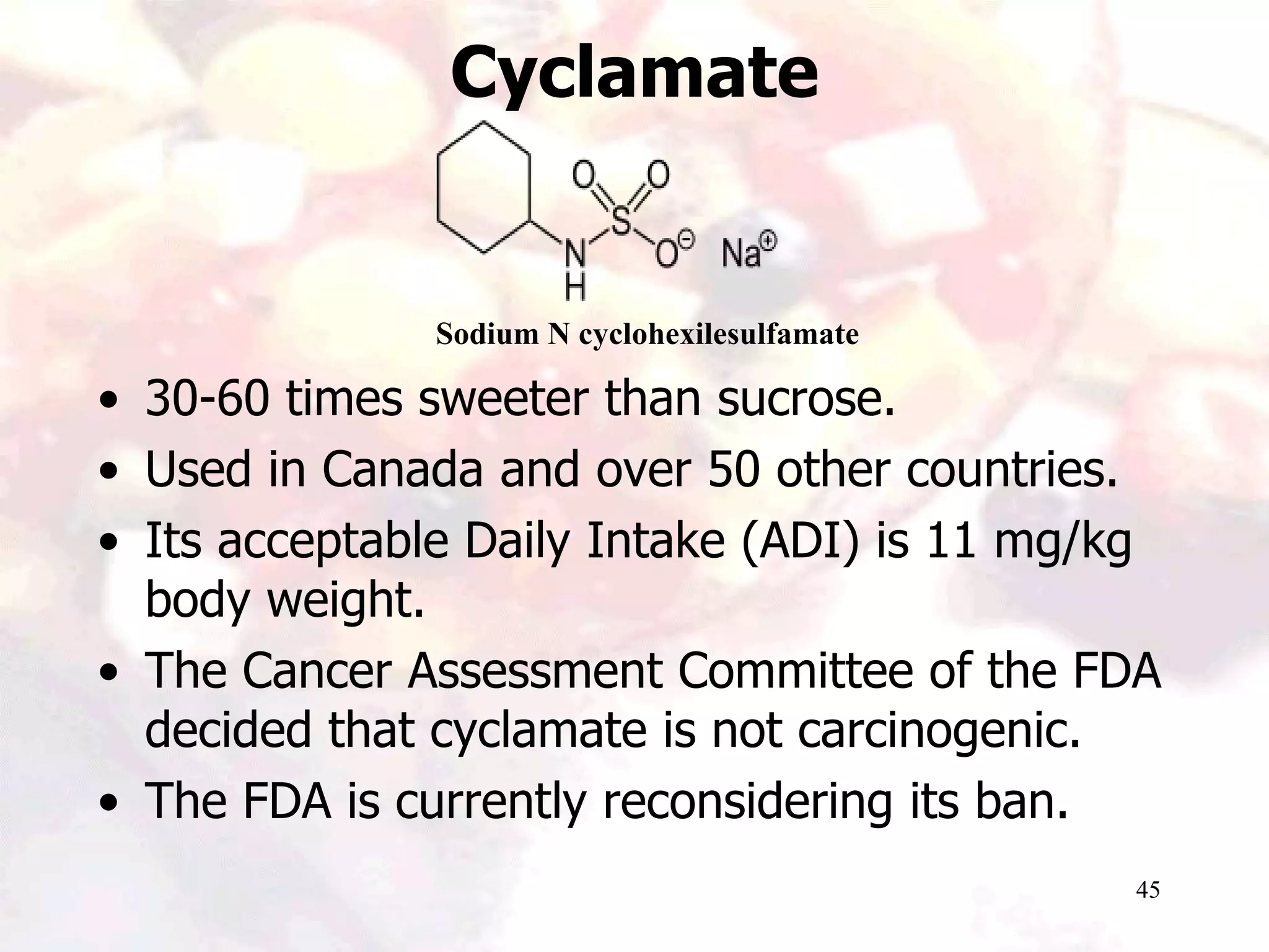 45
Cyclamate
• 30-60 times sweeter than sucrose.
• Used in Canada and over 50 other countries.
• Its acceptable Daily Intake (ADI) is 11 mg/kg
body weight.
• The Cancer Assessment Committee of the FDA
decided that cyclamate is not carcinogenic.
• The FDA is currently reconsidering its ban.
Sodium N cyclohexilesulfamate
 