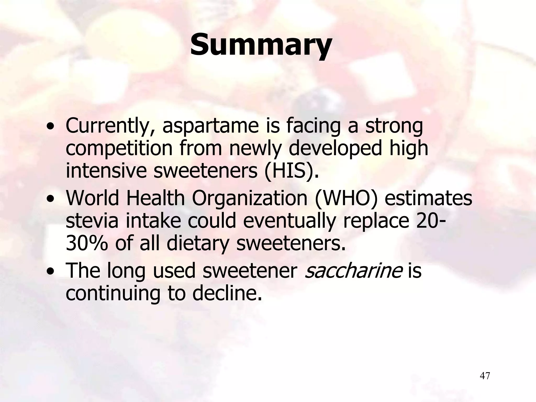 47
Summary
• Currently, aspartame is facing a strong
competition from newly developed high
intensive sweeteners (HIS).
• World Health Organization (WHO) estimates
stevia intake could eventually replace 20-
30% of all dietary sweeteners.
• The long used sweetener saccharine is
continuing to decline.
 